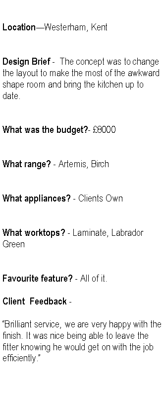 Text Box: LocationWesterham, KentDesign Brief -  The concept was to change the layout to make the most of the awkward shape room and bring the kitchen up to date.What was the budget?- 8000What range? - Artemis, BirchWhat appliances? - Clients OwnWhat worktops? - Laminate, Labrador GreenFavourite feature? - All of it.Client  Feedback -Brilliant service, we are very happy with the finish. It was nice being able to leave the fitter knowing he would get on with the job efficiently.