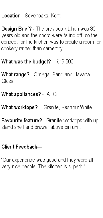 Text Box: Location - Sevenoaks, KentDesign Brief? - The previous kitchen was 30 years old and the doors were falling off, so the concept for the kitchen was to create a room for cookery rather than carpentry.What was the budget? -  19,500What range? - Omega, Sand and Havana GlossWhat appliances? -  AEGWhat worktops? -  Granite, Kashmir WhiteFavourite feature? - Granite worktops with up-stand shelf and drawer above bin unit.Client FeedbackOur experience was good and they were all very nice people. The kitchen is superb.
