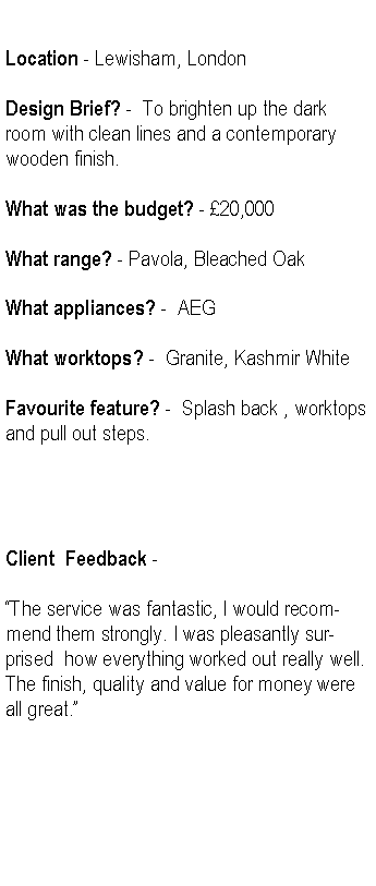 Text Box: Location - Lewisham, LondonDesign Brief? -  To brighten up the dark room with clean lines and a contemporary wooden finish.What was the budget? - 20,000 What range? - Pavola, Bleached OakWhat appliances? -  AEGWhat worktops? -  Granite, Kashmir WhiteFavourite feature? -  Splash back , worktops and pull out steps.Client  Feedback -The service was fantastic, I would recommend them strongly. I was pleasantly surprised  how everything worked out really well. The finish, quality and value for money were all great.