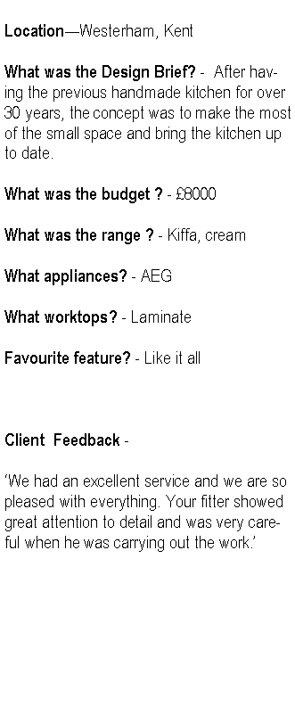 Text Box: LocationWesterham, KentWhat was the Design Brief? -  After having the previous handmade kitchen for over 30 years, the concept was to make the most of the small space and bring the kitchen up to date.What was the budget ? - 8000What was the range ? - Kiffa, creamWhat appliances? - AEGWhat worktops? - LaminateFavourite feature? - Like it allClient  Feedback -We had an excellent service and we are so pleased with everything. Your fitter showed great attention to detail and was very careful when he was carrying out the work.