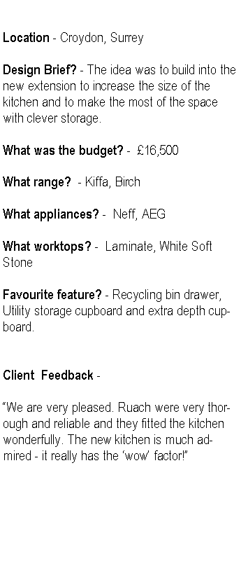 Text Box: Location - Croydon, SurreyDesign Brief? - The idea was to build into the new extension to increase the size of the kitchen and to make the most of the space with clever storage. What was the budget? -  16,500What range?  - Kiffa, BirchWhat appliances? -  Neff, AEGWhat worktops? -  Laminate, White Soft StoneFavourite feature? - Recycling bin drawer, Utility storage cupboard and extra depth cupboard.Client  Feedback -We are very pleased. Ruach were very thorough and reliable and they fitted the kitchen wonderfully. The new kitchen is much admired - it really has the wow factor!