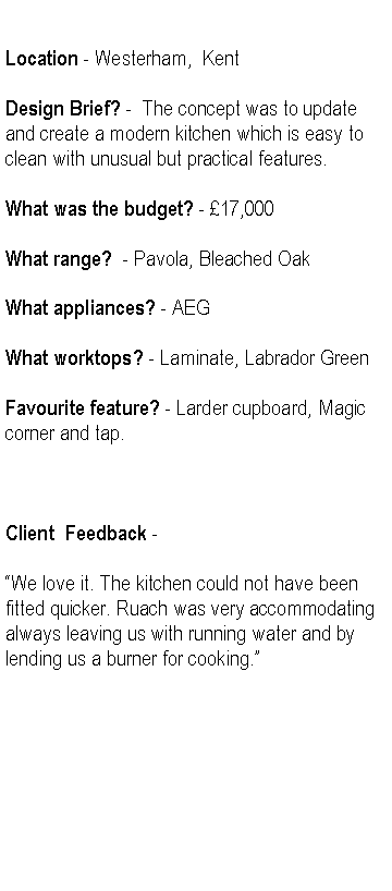 Text Box: Location - Westerham,  KentDesign Brief? -  The concept was to update and create a modern kitchen which is easy to clean with unusual but practical features.What was the budget? - 17,000What range?  - Pavola, Bleached OakWhat appliances? - AEGWhat worktops? - Laminate, Labrador GreenFavourite feature? - Larder cupboard, Magic corner and tap.Client  Feedback -We love it. The kitchen could not have been fitted quicker. Ruach was very accommodating always leaving us with running water and by lending us a burner for cooking.