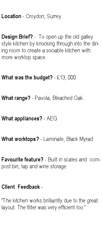 Text Box: Location - Croydon, SurreyDesign Brief? -  To open up the old galley style kitchen by knocking through into the dining room to create a sociable kitchen with more worktop space.What was the budget? - 13, 000What range? - Pavola, Bleached OakWhat appliances? - AEGWhat worktops? - Laminate, Black MyradFavourite feature? - Built in scales and  compost bin, tap and wine storage.Client  Feedback -The kitchen works brilliantly due to the great layout. The fitter was very efficient too.