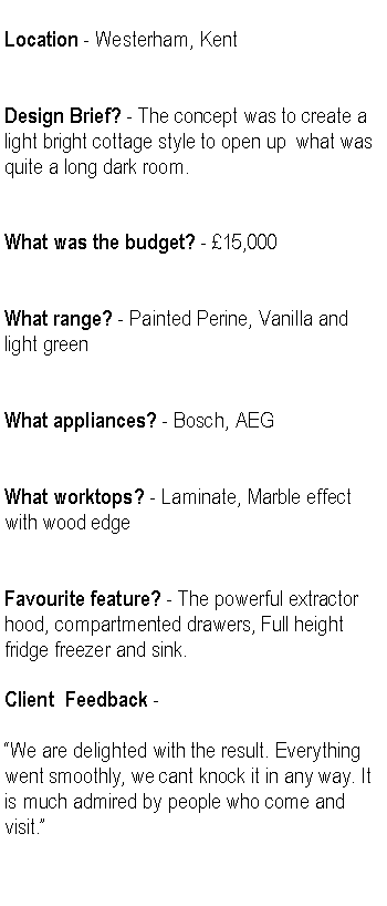 Text Box: Location - Westerham, KentDesign Brief? - The concept was to create a  light bright cottage style to open up  what was quite a long dark room. What was the budget? - 15,000What range? - Painted Perine, Vanilla and light greenWhat appliances? - Bosch, AEGWhat worktops? - Laminate, Marble effect with wood edgeFavourite feature? - The powerful extractor hood, compartmented drawers, Full height  fridge freezer and sink.Client  Feedback - We are delighted with the result. Everything went smoothly, we cant knock it in any way. It is much admired by people who come and visit.