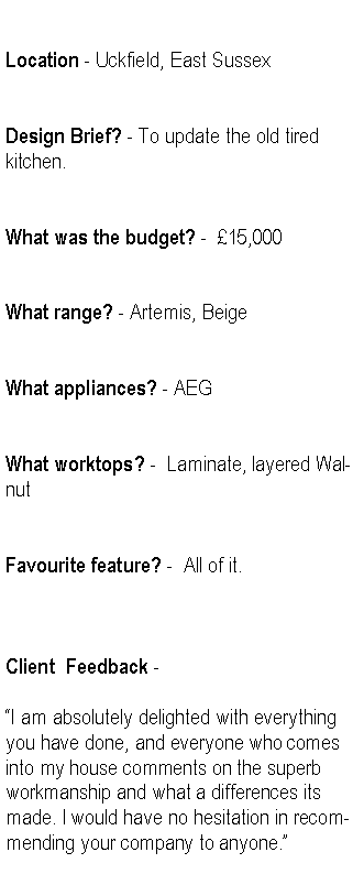 Text Box: Location - Uckfield, East SussexDesign Brief? - To update the old tired kitchen.What was the budget? -  15,000What range? - Artemis, BeigeWhat appliances? - AEGWhat worktops? -  Laminate, layered WalnutFavourite feature? -  All of it.Client  Feedback -I am absolutely delighted with everything you have done, and everyone who comes into my house comments on the superb workmanship and what a differences its made. I would have no hesitation in recommending your company to anyone.