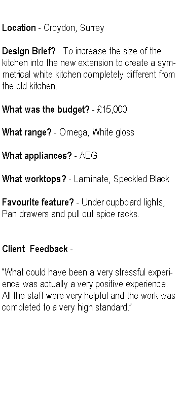Text Box: Location - Croydon, SurreyDesign Brief? - To increase the size of the kitchen into the new extension to create a symmetrical white kitchen completely different from the old kitchen.What was the budget? - 15,000 What range? - Omega, White glossWhat appliances? - AEGWhat worktops? - Laminate, Speckled BlackFavourite feature? - Under cupboard lights, Pan drawers and pull out spice racks.Client  Feedback -What could have been a very stressful experience was actually a very positive experience. All the staff were very helpful and the work was completed to a very high standard.